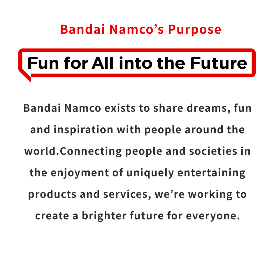 Bandai Namco’s Purpose “Fun for All into the Future” Bandai Namco exists to share dreams, fun and inspiration with people around the world.Connecting people and societies in the enjoyment of uniquely entertaining products and services, we′re working to create a brighter future for everyone.