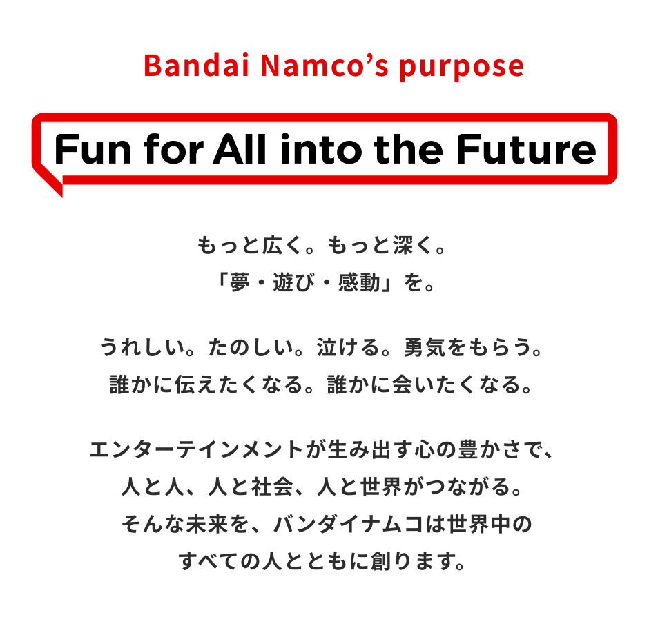 Bandai Namco’s purpose Fun for All into the Future もっと広く。もっと深く。「夢・遊び・感動」を。うれしい。たのしい。泣ける。勇気をもらう。誰かに伝えたくなる。誰かに会いたくなる。エンターテインメントが生み出す心の豊かさで、人と人、人と社会、人と世界がつながる。そんな未来を、バンダイナムコは世界中のすべての人とともに創ります。